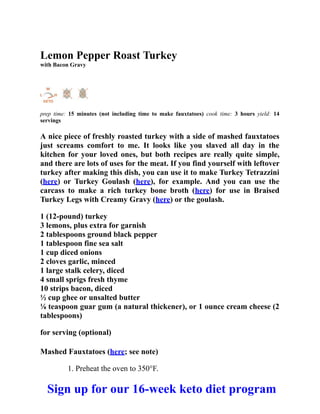 Lemon Pepper Roast Turkey
with Bacon Gravy
prep time: 15 minutes (not including time to make fauxtatoes) cook time: 3 hours yield: 14
servings
A nice piece of freshly roasted turkey with a side of mashed fauxtatoes
just screams comfort to me. It looks like you slaved all day in the
kitchen for your loved ones, but both recipes are really quite simple,
and there are lots of uses for the meat. If you find yourself with leftover
turkey after making this dish, you can use it to make Turkey Tetrazzini
(here) or Turkey Goulash (here), for example. And you can use the
carcass to make a rich turkey bone broth (here) for use in Braised
Turkey Legs with Creamy Gravy (here) or the goulash.
1 (12-pound) turkey
3 lemons, plus extra for garnish
2 tablespoons ground black pepper
1 tablespoon fine sea salt
1 cup diced onions
2 cloves garlic, minced
1 large stalk celery, diced
4 small sprigs fresh thyme
10 strips bacon, diced
½ cup ghee or unsalted butter
⅛ teaspoon guar gum (a natural thickener), or 1 ounce cream cheese (2
tablespoons)
for serving (optional)
Mashed Fauxtatoes (here; see note)
1. Preheat the oven to 350°F.
Sign up for our 16-week keto diet program
 