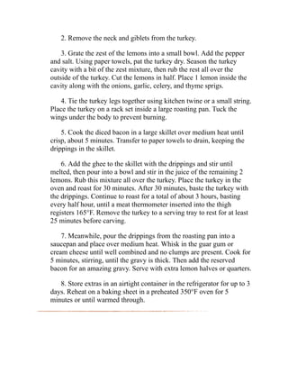 2. Remove the neck and giblets from the turkey.
3. Grate the zest of the lemons into a small bowl. Add the pepper
and salt. Using paper towels, pat the turkey dry. Season the turkey
cavity with a bit of the zest mixture, then rub the rest all over the
outside of the turkey. Cut the lemons in half. Place 1 lemon inside the
cavity along with the onions, garlic, celery, and thyme sprigs.
4. Tie the turkey legs together using kitchen twine or a small string.
Place the turkey on a rack set inside a large roasting pan. Tuck the
wings under the body to prevent burning.
5. Cook the diced bacon in a large skillet over medium heat until
crisp, about 5 minutes. Transfer to paper towels to drain, keeping the
drippings in the skillet.
6. Add the ghee to the skillet with the drippings and stir until
melted, then pour into a bowl and stir in the juice of the remaining 2
lemons. Rub this mixture all over the turkey. Place the turkey in the
oven and roast for 30 minutes. After 30 minutes, baste the turkey with
the drippings. Continue to roast for a total of about 3 hours, basting
every half hour, until a meat thermometer inserted into the thigh
registers 165°F. Remove the turkey to a serving tray to rest for at least
25 minutes before carving.
7. Meanwhile, pour the drippings from the roasting pan into a
saucepan and place over medium heat. Whisk in the guar gum or
cream cheese until well combined and no clumps are present. Cook for
5 minutes, stirring, until the gravy is thick. Then add the reserved
bacon for an amazing gravy. Serve with extra lemon halves or quarters.
8. Store extras in an airtight container in the refrigerator for up to 3
days. Reheat on a baking sheet in a preheated 350°F oven for 5
minutes or until warmed through.
 