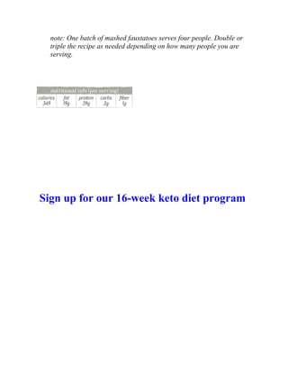 note: One batch of mashed fauxtatoes serves four people. Double or
triple the recipe as needed depending on how many people you are
serving.
Sign up for our 16-week keto diet program
 