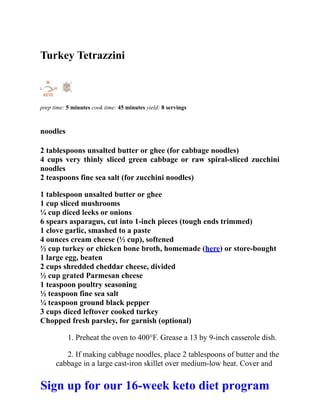Turkey Tetrazzini
prep time: 5 minutes cook time: 45 minutes yield: 8 servings
noodles
2 tablespoons unsalted butter or ghee (for cabbage noodles)
4 cups very thinly sliced green cabbage or raw spiral-sliced zucchini
noodles
2 teaspoons fine sea salt (for zucchini noodles)
1 tablespoon unsalted butter or ghee
1 cup sliced mushrooms
¼ cup diced leeks or onions
6 spears asparagus, cut into 1-inch pieces (tough ends trimmed)
1 clove garlic, smashed to a paste
4 ounces cream cheese (½ cup), softened
½ cup turkey or chicken bone broth, homemade (here) or store-bought
1 large egg, beaten
2 cups shredded cheddar cheese, divided
½ cup grated Parmesan cheese
1 teaspoon poultry seasoning
½ teaspoon fine sea salt
¼ teaspoon ground black pepper
3 cups diced leftover cooked turkey
Chopped fresh parsley, for garnish (optional)
1. Preheat the oven to 400°F. Grease a 13 by 9-inch casserole dish.
2. If making cabbage noodles, place 2 tablespoons of butter and the
cabbage in a large cast-iron skillet over medium-low heat. Cover and
Sign up for our 16-week keto diet program
 