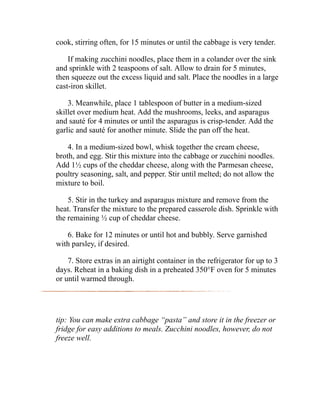 cook, stirring often, for 15 minutes or until the cabbage is very tender.
If making zucchini noodles, place them in a colander over the sink
and sprinkle with 2 teaspoons of salt. Allow to drain for 5 minutes,
then squeeze out the excess liquid and salt. Place the noodles in a large
cast-iron skillet.
3. Meanwhile, place 1 tablespoon of butter in a medium-sized
skillet over medium heat. Add the mushrooms, leeks, and asparagus
and sauté for 4 minutes or until the asparagus is crisp-tender. Add the
garlic and sauté for another minute. Slide the pan off the heat.
4. In a medium-sized bowl, whisk together the cream cheese,
broth, and egg. Stir this mixture into the cabbage or zucchini noodles.
Add 1½ cups of the cheddar cheese, along with the Parmesan cheese,
poultry seasoning, salt, and pepper. Stir until melted; do not allow the
mixture to boil.
5. Stir in the turkey and asparagus mixture and remove from the
heat. Transfer the mixture to the prepared casserole dish. Sprinkle with
the remaining ½ cup of cheddar cheese.
6. Bake for 12 minutes or until hot and bubbly. Serve garnished
with parsley, if desired.
7. Store extras in an airtight container in the refrigerator for up to 3
days. Reheat in a baking dish in a preheated 350°F oven for 5 minutes
or until warmed through.
tip: You can make extra cabbage “pasta” and store it in the freezer or
fridge for easy additions to meals. Zucchini noodles, however, do not
freeze well.
 