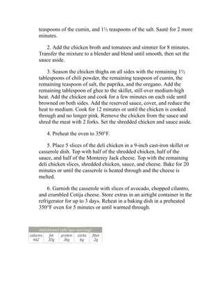 teaspoons of the cumin, and 1½ teaspoons of the salt. Sauté for 2 more
minutes.
2. Add the chicken broth and tomatoes and simmer for 8 minutes.
Transfer the mixture to a blender and blend until smooth, then set the
sauce aside.
3. Season the chicken thighs on all sides with the remaining 1½
tablespoons of chili powder, the remaining teaspoon of cumin, the
remaining teaspoon of salt, the paprika, and the oregano. Add the
remaining tablespoon of ghee to the skillet, still over medium-high
heat. Add the chicken and cook for a few minutes on each side until
browned on both sides. Add the reserved sauce, cover, and reduce the
heat to medium. Cook for 12 minutes or until the chicken is cooked
through and no longer pink. Remove the chicken from the sauce and
shred the meat with 2 forks. Set the shredded chicken and sauce aside.
4. Preheat the oven to 350°F.
5. Place 5 slices of the deli chicken in a 9-inch cast-iron skillet or
casserole dish. Top with half of the shredded chicken, half of the
sauce, and half of the Monterey Jack cheese. Top with the remaining
deli chicken slices, shredded chicken, sauce, and cheese. Bake for 20
minutes or until the casserole is heated through and the cheese is
melted.
6. Garnish the casserole with slices of avocado, chopped cilantro,
and crumbled Cotija cheese. Store extras in an airtight container in the
refrigerator for up to 3 days. Reheat in a baking dish in a preheated
350°F oven for 5 minutes or until warmed through.
 