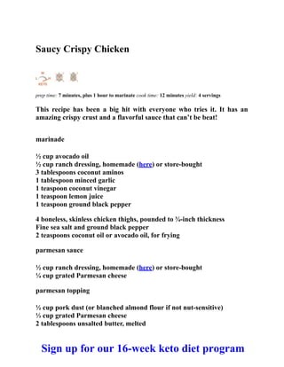 Saucy Crispy Chicken
prep time: 7 minutes, plus 1 hour to marinate cook time: 12 minutes yield: 4 servings
This recipe has been a big hit with everyone who tries it. It has an
amazing crispy crust and a flavorful sauce that can’t be beat!
marinade
½ cup avocado oil
½ cup ranch dressing, homemade (here) or store-bought
3 tablespoons coconut aminos
1 tablespoon minced garlic
1 teaspoon coconut vinegar
1 teaspoon lemon juice
1 teaspoon ground black pepper
4 boneless, skinless chicken thighs, pounded to ¾-inch thickness
Fine sea salt and ground black pepper
2 teaspoons coconut oil or avocado oil, for frying
parmesan sauce
½ cup ranch dressing, homemade (here) or store-bought
¼ cup grated Parmesan cheese
parmesan topping
½ cup pork dust (or blanched almond flour if not nut-sensitive)
⅓ cup grated Parmesan cheese
2 tablespoons unsalted butter, melted
Sign up for our 16-week keto diet program
 