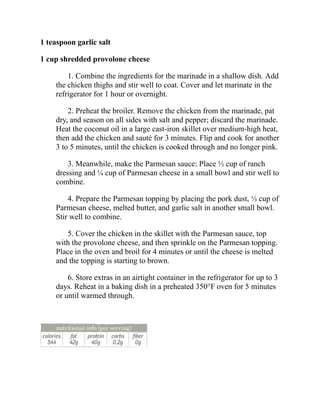 1 teaspoon garlic salt
1 cup shredded provolone cheese
1. Combine the ingredients for the marinade in a shallow dish. Add
the chicken thighs and stir well to coat. Cover and let marinate in the
refrigerator for 1 hour or overnight.
2. Preheat the broiler. Remove the chicken from the marinade, pat
dry, and season on all sides with salt and pepper; discard the marinade.
Heat the coconut oil in a large cast-iron skillet over medium-high heat,
then add the chicken and sauté for 3 minutes. Flip and cook for another
3 to 5 minutes, until the chicken is cooked through and no longer pink.
3. Meanwhile, make the Parmesan sauce: Place ½ cup of ranch
dressing and ¼ cup of Parmesan cheese in a small bowl and stir well to
combine.
4. Prepare the Parmesan topping by placing the pork dust, ⅓ cup of
Parmesan cheese, melted butter, and garlic salt in another small bowl.
Stir well to combine.
5. Cover the chicken in the skillet with the Parmesan sauce, top
with the provolone cheese, and then sprinkle on the Parmesan topping.
Place in the oven and broil for 4 minutes or until the cheese is melted
and the topping is starting to brown.
6. Store extras in an airtight container in the refrigerator for up to 3
days. Reheat in a baking dish in a preheated 350°F oven for 5 minutes
or until warmed through.
 
