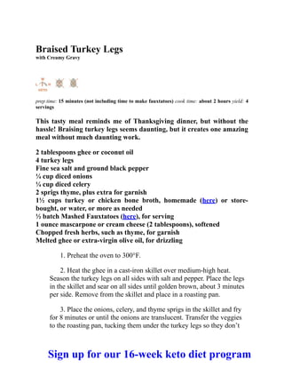 Braised Turkey Legs
with Creamy Gravy
prep time: 15 minutes (not including time to make fauxtatoes) cook time: about 2 hours yield: 4
servings
This tasty meal reminds me of Thanksgiving dinner, but without the
hassle! Braising turkey legs seems daunting, but it creates one amazing
meal without much daunting work.
2 tablespoons ghee or coconut oil
4 turkey legs
Fine sea salt and ground black pepper
¼ cup diced onions
¼ cup diced celery
2 sprigs thyme, plus extra for garnish
1½ cups turkey or chicken bone broth, homemade (here) or store-
bought, or water, or more as needed
½ batch Mashed Fauxtatoes (here), for serving
1 ounce mascarpone or cream cheese (2 tablespoons), softened
Chopped fresh herbs, such as thyme, for garnish
Melted ghee or extra-virgin olive oil, for drizzling
1. Preheat the oven to 300°F.
2. Heat the ghee in a cast-iron skillet over medium-high heat.
Season the turkey legs on all sides with salt and pepper. Place the legs
in the skillet and sear on all sides until golden brown, about 3 minutes
per side. Remove from the skillet and place in a roasting pan.
3. Place the onions, celery, and thyme sprigs in the skillet and fry
for 8 minutes or until the onions are translucent. Transfer the veggies
to the roasting pan, tucking them under the turkey legs so they don’t
Sign up for our 16-week keto diet program
 
