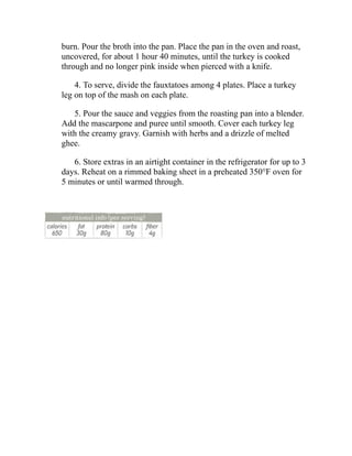 burn. Pour the broth into the pan. Place the pan in the oven and roast,
uncovered, for about 1 hour 40 minutes, until the turkey is cooked
through and no longer pink inside when pierced with a knife.
4. To serve, divide the fauxtatoes among 4 plates. Place a turkey
leg on top of the mash on each plate.
5. Pour the sauce and veggies from the roasting pan into a blender.
Add the mascarpone and puree until smooth. Cover each turkey leg
with the creamy gravy. Garnish with herbs and a drizzle of melted
ghee.
6. Store extras in an airtight container in the refrigerator for up to 3
days. Reheat on a rimmed baking sheet in a preheated 350°F oven for
5 minutes or until warmed through.
 