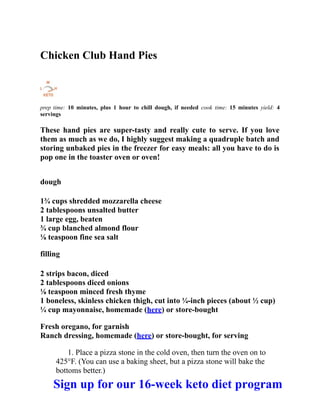 Chicken Club Hand Pies
prep time: 10 minutes, plus 1 hour to chill dough, if needed cook time: 15 minutes yield: 4
servings
These hand pies are super-tasty and really cute to serve. If you love
them as much as we do, I highly suggest making a quadruple batch and
storing unbaked pies in the freezer for easy meals: all you have to do is
pop one in the toaster oven or oven!
dough
1¾ cups shredded mozzarella cheese
2 tablespoons unsalted butter
1 large egg, beaten
¾ cup blanched almond flour
⅛ teaspoon fine sea salt
filling
2 strips bacon, diced
2 tablespoons diced onions
⅛ teaspoon minced fresh thyme
1 boneless, skinless chicken thigh, cut into ¼-inch pieces (about ½ cup)
¼ cup mayonnaise, homemade (here) or store-bought
Fresh oregano, for garnish
Ranch dressing, homemade (here) or store-bought, for serving
1. Place a pizza stone in the cold oven, then turn the oven on to
425°F. (You can use a baking sheet, but a pizza stone will bake the
bottoms better.)
Sign up for our 16-week keto diet program
 