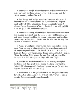 2. To make the dough, place the mozzarella cheese and butter in a
microwave-safe bowl and microwave for 1 to 2 minutes, until the
cheese is entirely melted. Stir well.
3. Add the egg and, using a hand mixer, combine well. Add the
almond flour and salt and combine well with the mixer. Use your
hands and work it like a traditional dough, kneading for about 3
minutes. Set the dough aside. (Note: If the dough is too sticky, chill it
in the refrigerator for an hour or overnight.)
4. To make the filling, place the diced bacon and onions in a skillet
over medium heat. Cook until the bacon is crispy and the onions are
soft, about 3 minutes. Add the thyme and chicken and sauté until the
chicken is cooked through. Remove from the heat. Add the mayo and
stir well to combine. Set aside.
5. Place a greased piece of parchment paper on a rimless baking
sheet. Place one-quarter of the dough on the greased parchment and
pat it out with your hands to form a small circle, about 4 inches in
diameter. Repeat with the remaining dough, making a total of 4 circles.
Divide the cooked filling among the pies. Seal each pie closed by
folding it in half and crimping the edges with your fingers.
6. Transfer the pies to the hot stone in the oven by sliding the
parchment with the pies off of the baking sheet and onto the stone.
Bake for 10 minutes or until the pies are golden brown. Garnish with
oregano and serve with ranch dressing.
7. Store extras in an airtight container in the refrigerator for up to 3
days. Reheat on a baking sheet in a preheated 350°F oven or toaster
oven for 5 minutes or until warmed through.
 