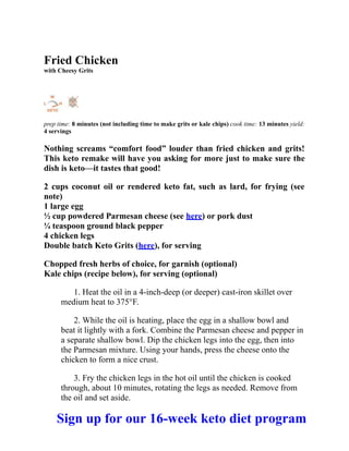 Fried Chicken
with Cheesy Grits
prep time: 8 minutes (not including time to make grits or kale chips) cook time: 13 minutes yield:
4 servings
Nothing screams “comfort food” louder than fried chicken and grits!
This keto remake will have you asking for more just to make sure the
dish is keto—it tastes that good!
2 cups coconut oil or rendered keto fat, such as lard, for frying (see
note)
1 large egg
½ cup powdered Parmesan cheese (see here) or pork dust
¼ teaspoon ground black pepper
4 chicken legs
Double batch Keto Grits (here), for serving
Chopped fresh herbs of choice, for garnish (optional)
Kale chips (recipe below), for serving (optional)
1. Heat the oil in a 4-inch-deep (or deeper) cast-iron skillet over
medium heat to 375°F.
2. While the oil is heating, place the egg in a shallow bowl and
beat it lightly with a fork. Combine the Parmesan cheese and pepper in
a separate shallow bowl. Dip the chicken legs into the egg, then into
the Parmesan mixture. Using your hands, press the cheese onto the
chicken to form a nice crust.
3. Fry the chicken legs in the hot oil until the chicken is cooked
through, about 10 minutes, rotating the legs as needed. Remove from
the oil and set aside.
Sign up for our 16-week keto diet program
 