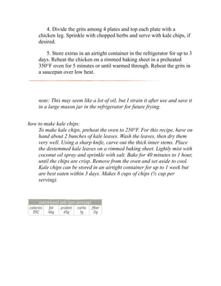 4. Divide the grits among 4 plates and top each plate with a
chicken leg. Sprinkle with chopped herbs and serve with kale chips, if
desired.
5. Store extras in an airtight container in the refrigerator for up to 3
days. Reheat the chicken on a rimmed baking sheet in a preheated
350°F oven for 5 minutes or until warmed through. Reheat the grits in
a saucepan over low heat.
note: This may seem like a lot of oil, but I strain it after use and save it
in a large mason jar in the refrigerator for future frying.
how to make kale chips:
To make kale chips, preheat the oven to 250°F. For this recipe, have on
hand about 2 bunches of kale leaves. Wash the leaves, then dry them
very well. Using a sharp knife, carve out the thick inner stems. Place
the destemmed kale leaves on a rimmed baking sheet. Lightly mist with
coconut oil spray and sprinkle with salt. Bake for 40 minutes to 1 hour,
until the chips are crisp. Remove from the oven and set aside to cool.
Kale chips can be stored in an airtight container for up to 1 week but
are best eaten within 3 days. Makes 8 cups of chips (½ cup per
serving).
 