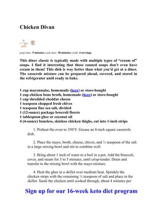 Chicken Divan
prep time: 5 minutes cook time: 30 minutes yield: 4 servings
This diner classic is typically made with multiple types of “cream of”
soups. I find it interesting that those canned soups don’t even have
cream in them! This dish is way better than what you’d get at a diner.
The casserole mixture can be prepared ahead, covered, and stored in
the refrigerator until ready to bake.
1 cup mayonnaise, homemade (here) or store-bought
1 cup chicken bone broth, homemade (here) or store-bought
1 cup shredded cheddar cheese
1 teaspoon chopped fresh chives
1 teaspoon fine sea salt, divided
1 (12-ounce) package broccoli florets
1 tablespoon ghee or coconut oil
4 (4-ounce) boneless, skinless chicken thighs, cut into 1-inch strips
1. Preheat the oven to 350°F. Grease an 8-inch square casserole
dish.
2. Place the mayo, broth, cheese, chives, and ½ teaspoon of the salt
in a large mixing bowl and stir to combine well.
3. Bring about 1 inch of water to a boil in a pot. Add the broccoli,
cover, and steam for 3 to 5 minutes, until crisp-tender. Drain and
transfer to the mixing bowl with the mayo mixture.
4. Heat the ghee in a skillet over medium heat. Sprinkle the
chicken strips with the remaining ½ teaspoon of salt and place in the
skillet. Sauté the chicken until cooked through, about 4 minutes per
Sign up for our 16-week keto diet program
 