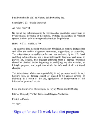 First Published in 2017 by Victory Belt Publishing Inc.
Copyright © 2017 Maria Emmerich
All rights reserved
No part of this publication may be reproduced or distributed in any form or
by any means, electronic or mechanical, or stored in a database or retrieval
system, without prior written permission from the publisher.
ISBN-13: 978-1-628602-57-9
The author is not a licensed practitioner, physician, or medical professional
and offers no medical diagnoses, treatments, suggestions, or counseling.
The information presented herein has not been evaluated by the U.S. Food
and Drug Administration, and it is not intended to diagnose, treat, cure, or
prevent any disease. Full medical clearance from a licensed physician
should be obtained before beginning or modifying any diet, exercise, or
lifestyle program, and physicians should be informed of all nutritional
changes.
The author/owner claims no responsibility to any person or entity for any
liability, loss, or damage caused or alleged to be caused directly or
indirectly as a result of the use, application, or interpretation of the
information presented herein.
Front and Back Cover Photography by Hayley Mason and Bill Staley
Interior Design by Yordan Terziev and Boryana Yordanova
Printed in Canada
TC 0117
Sign up for our 16-week keto diet program
 