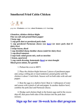 Smothered Fried Cabin Chicken
prep time: 10 minutes cook time: about 10 minutes yield: 4 servings
4 boneless, skinless chicken thighs
Fine sea salt and ground black pepper
2 large eggs
½ cup pork dust or powdered pork rinds
½ cup powdered Parmesan cheese (see here) (or more pork dust if
dairy-free)
2 strips bacon, diced
1 cup shredded sharp cheddar cheese (omit for dairy-free)
¼ cup diced tomatoes
2 cups leafy salad greens mix, such as mesclun
1 lemon, quartered
¼ cup ranch dressing, homemade (here) or store-bought
Sliced green onions, for garnish
1. Preheat the oven to 400°F.
2. Place the chicken thighs between 2 pieces of parchment paper
and, using a rolling pin or meat tenderizer, pound gently until the
chicken is about ¼ inch thick. Season well on both sides with salt and
pepper.
3. Beat the eggs in a shallow bowl. Beat in 1 tablespoon of water
and season with a pinch of salt and pepper. In another shallow bowl,
combine the pork dust and Parmesan cheese.
4. Dredge each chicken thigh in the beaten eggs and let the excess
drip off, then press both sides of the chicken into the pork dust
mixture.
Sign up for our 16-week keto diet program
 