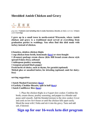 Shredded Amish Chicken and Gravy
prep time: 5 minutes (not including time to make fauxtatoes, biscuits, or rice) cook time: 6 hours
yield: 6 servings
I grew up in a small town in north-central Wisconsin, where Amish
chicken and gravy is a traditional meal served at everything from
graduation parties to weddings. You often find this dish made with
turkey instead of chicken.
6 boneless, skinless chicken thighs
1 cup chicken bone broth, homemade (here) or store-bought
1 (8-ounce) package cream cheese (Kite Hill brand cream cheese style
spread if dairy-free), softened
1 tablespoon poultry seasoning
1 teaspoon ground black pepper
Fresh herbs of choice, such as thyme, for garnish (optional)
Melted ghee or unsalted butter, for drizzling (optional; omit for dairy-
free)
serving suggestions
1 batch Mashed Fauxtatoes (here)
6 Garlicky Cheddar Biscuits, split in half (here)
1 batch Cauliflower Rice (here)
1. Place the chicken thighs in a 4-quart slow cooker. Combine the
broth, cream cheese, poultry seasoning, and pepper in a blender and
puree until smooth. Add the blended mixture to the slow cooker. Cover
and cook on low for 6 hours or until the chicken falls apart easily.
Shred the meat with 2 forks and stir it into the gravy. Taste and add
salt, if desired.
Sign up for our 16-week keto diet program
 