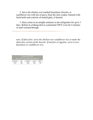 2. Serve the chicken over mashed fauxtatoes, biscuits, or
cauliflower rice with lots of gravy from the slow cooker. Garnish with
fresh herbs and a drizzle of melted ghee, if desired.
3. Store extras in an airtight container in the refrigerator for up to 3
days. Reheat in a baking dish in a preheated 350°F oven for 5 minutes
or until warmed through.
note: If dairy-free, serve the chicken over cauliflower rice or make the
dairy-free version of the biscuits. If nut-free or egg-free, serve it over
fauxtatoes or cauliflower rice.
 