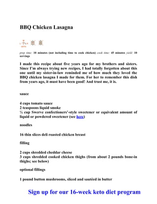 BBQ Chicken Lasagna
prep time: 10 minutes (not including time to cook chicken) cook time: 45 minutes yield: 10
servings
I made this recipe about five years ago for my brothers and sisters.
Since I’m always trying new recipes, I had totally forgotten about this
one until my sister-in-law reminded me of how much they loved the
BBQ chicken lasagna I made for them. For her to remember this dish
from years ago, it must have been good! And trust me, it is.
sauce
4 cups tomato sauce
2 teaspoons liquid smoke
¼ cup Swerve confectioners’-style sweetener or equivalent amount of
liquid or powdered sweetener (see here)
noodles
16 thin slices deli roasted chicken breast
filling
2 cups shredded cheddar cheese
3 cups shredded cooked chicken thighs (from about 2 pounds bone-in
thighs; see below)
optional fillings
1 pound button mushrooms, sliced and sautéed in butter
Sign up for our 16-week keto diet program
 
