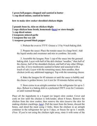 1 green bell pepper, chopped and sautéed in butter
½ cup diced onions, sautéed in butter
how to make slow cooker shredded chicken thighs
2 pounds bone-in, skin-on chicken thighs
2 cups chicken bone broth, homemade (here) or store-bought
¼ cup diced onions
2 teaspoons minced garlic
1 teaspoon fine sea salt
½ teaspoon ground black pepper
1. Preheat the oven to 375°F. Grease a 13 by 9-inch baking dish.
2. Prepare the sauce: Place the tomato sauce in a large bowl. Add
the liquid smoke and sweetener and mix to combine. Set aside.
3. Assemble the lasagna: Pour 1 cup of the sauce into the greased
baking dish. Layer with half of the deli chicken “noodles,” then half of
the cheese, half of the shredded chicken, and half of any other fillings
you like. (I love mushrooms sautéed in butter and seasoned with a
touch of salt.) Layer with the remaining sauce, then noodles, then
chicken (with any additional toppings). Top with the remaining cheese.
4. Bake the lasagna for 45 minutes or until the sauce is bubbly and
the cheese is golden brown. Let it rest for 10 minutes before serving.
5. Store extras in an airtight container in the refrigerator for up to 3
days. Reheat in a baking dish in a preheated 350°F oven for 5 minutes
or until warmed through.
Place all the ingredients in a 6-quart (or larger) slow cooker. Cover and
cook on low until the chicken is fork-tender, about 6 hours. Remove the
chicken from the slow cooker, then remove the skin (reserve the skin for
making chicken cracklings, here). Pull the meat from the bones, discard the
bones, and shred the meat using 2 forks. Store the chicken in an airtight
container in the refrigerator for up to 5 days, or freeze for up to 1 month.
(Note: If you’re not using the chicken right away, store it with some of the
 