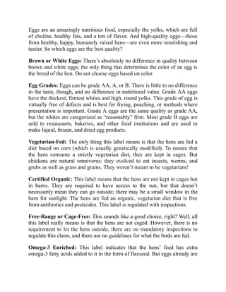 Eggs are an amazingly nutritious food, especially the yolks, which are full
of choline, healthy fats, and a ton of flavor. And high-quality eggs—those
from healthy, happy, humanely raised hens—are even more nourishing and
tastier. So which eggs are the best quality?
Brown or White Eggs: There’s absolutely no difference in quality between
brown and white eggs; the only thing that determines the color of an egg is
the breed of the hen. Do not choose eggs based on color.
Egg Grades: Eggs can be grade AA, A, or B. There is little to no difference
in the taste, though, and no difference in nutritional value. Grade AA eggs
have the thickest, firmest whites and high, round yolks. This grade of egg is
virtually free of defects and is best for frying, poaching, or methods where
presentation is important. Grade A eggs are the same quality as grade AA,
but the whites are categorized as “reasonably” firm. Most grade B eggs are
sold to restaurants, bakeries, and other food institutions and are used to
make liquid, frozen, and dried egg products.
Vegetarian-Fed: The only thing this label means is that the hens are fed a
diet based on corn (which is usually genetically modified). To ensure that
the hens consume a strictly vegetarian diet, they are kept in cages. But
chickens are natural omnivores: they evolved to eat insects, worms, and
grubs as well as grass and grains. They weren’t meant to be vegetarians!
Certified Organic: This label means that the hens are not kept in cages but
in barns. They are required to have access to the sun, but that doesn’t
necessarily mean they can go outside; there may be a small window in the
barn for sunlight. The hens are fed an organic, vegetarian diet that is free
from antibiotics and pesticides. This label is regulated with inspections.
Free-Range or Cage-Free: This sounds like a good choice, right? Well, all
this label really means is that the hens are not caged. However, there is no
requirement to let the hens outside, there are no mandatory inspections to
regulate this claim, and there are no guidelines for what the birds are fed.
Omega-3 Enriched: This label indicates that the hens’ feed has extra
omega-3 fatty acids added to it in the form of flaxseed. But eggs already are
 