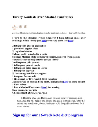 Turkey Goulash Over Mashed Fauxtatoes
prep time: 10 minutes (not including time to make fauxtatoes) cook time: 1 hour yield: 8 servings
I turn to this delicious recipe whenever I have leftover meat after
roasting a whole turkey (see here) or turkey parts (see here).
2 tablespoons ghee or coconut oil
1 green bell pepper, diced
½ cup diced onions
2 cloves garlic, smashed to a paste
8 ounces Mexican-style fresh (raw) chorizo, removed from casings
4 cups (¾-inch-cubed) leftover cooked turkey
3 tablespoons chili powder
1 tablespoon ground cumin
1 tablespoon dried oregano leaves
1 tablespoon paprika
½ teaspoon ground black pepper
1 teaspoon fine sea salt
1 (24-ounce) jar fire-roasted diced tomatoes
2 cups turkey or chicken bone broth, homemade (here) or store-bought
1 lime, halved
1 batch Mashed Fauxtatoes (here), for serving
Sour cream, for garnish
Chopped fresh chives, for garnish
1. Heat the ghee in a Dutch oven or soup pot over medium-high
heat. Add the bell pepper and onions and cook, stirring often, until the
onions are translucent, about 5 minutes. Add the garlic and cook for 1
more minute.
Sign up for our 16-week keto diet program
 