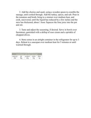 2. Add the chorizo and sauté, using a wooden spoon to crumble the
sausage, until cooked through. Add the turkey, spices, and salt. Pour in
the tomatoes and broth, bring to a simmer over medium heat, and
cook, uncovered, until the liquid has reduced by a few inches and the
stew has thickened, about 1 hour. Squeeze the lime juice into the pot
and stir.
3. Taste and adjust the seasoning, if desired. Serve in bowls over
fauxtatoes, garnished with a dollop of sour cream and a sprinkle of
chopped chives.
4. Store extras in an airtight container in the refrigerator for up to 3
days. Reheat in a saucepan over medium heat for 5 minutes or until
warmed through.
 
