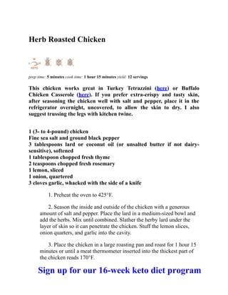 Herb Roasted Chicken
prep time: 5 minutes cook time: 1 hour 15 minutes yield: 12 servings
This chicken works great in Turkey Tetrazzini (here) or Buffalo
Chicken Casserole (here). If you prefer extra-crispy and tasty skin,
after seasoning the chicken well with salt and pepper, place it in the
refrigerator overnight, uncovered, to allow the skin to dry. I also
suggest trussing the legs with kitchen twine.
1 (3- to 4-pound) chicken
Fine sea salt and ground black pepper
3 tablespoons lard or coconut oil (or unsalted butter if not dairy-
sensitive), softened
1 tablespoon chopped fresh thyme
2 teaspoons chopped fresh rosemary
1 lemon, sliced
1 onion, quartered
3 cloves garlic, whacked with the side of a knife
1. Preheat the oven to 425°F.
2. Season the inside and outside of the chicken with a generous
amount of salt and pepper. Place the lard in a medium-sized bowl and
add the herbs. Mix until combined. Slather the herby lard under the
layer of skin so it can penetrate the chicken. Stuff the lemon slices,
onion quarters, and garlic into the cavity.
3. Place the chicken in a large roasting pan and roast for 1 hour 15
minutes or until a meat thermometer inserted into the thickest part of
the chicken reads 170°F.
Sign up for our 16-week keto diet program
 