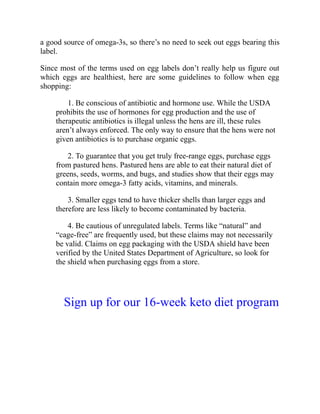 a good source of omega-3s, so there’s no need to seek out eggs bearing this
label.
Since most of the terms used on egg labels don’t really help us figure out
which eggs are healthiest, here are some guidelines to follow when egg
shopping:
1. Be conscious of antibiotic and hormone use. While the USDA
prohibits the use of hormones for egg production and the use of
therapeutic antibiotics is illegal unless the hens are ill, these rules
aren’t always enforced. The only way to ensure that the hens were not
given antibiotics is to purchase organic eggs.
2. To guarantee that you get truly free-range eggs, purchase eggs
from pastured hens. Pastured hens are able to eat their natural diet of
greens, seeds, worms, and bugs, and studies show that their eggs may
contain more omega-3 fatty acids, vitamins, and minerals.
3. Smaller eggs tend to have thicker shells than larger eggs and
therefore are less likely to become contaminated by bacteria.
4. Be cautious of unregulated labels. Terms like “natural” and
“cage-free” are frequently used, but these claims may not necessarily
be valid. Claims on egg packaging with the USDA shield have been
verified by the United States Department of Agriculture, so look for
the shield when purchasing eggs from a store.
Sign up for our 16-week keto diet program
 
