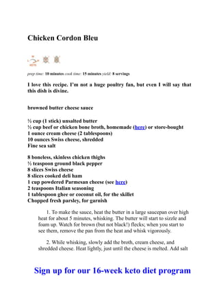 Chicken Cordon Bleu
prep time: 10 minutes cook time: 15 minutes yield: 8 servings
I love this recipe. I’m not a huge poultry fan, but even I will say that
this dish is divine.
browned butter cheese sauce
½ cup (1 stick) unsalted butter
½ cup beef or chicken bone broth, homemade (here) or store-bought
1 ounce cream cheese (2 tablespoons)
10 ounces Swiss cheese, shredded
Fine sea salt
8 boneless, skinless chicken thighs
½ teaspoon ground black pepper
8 slices Swiss cheese
8 slices cooked deli ham
1 cup powdered Parmesan cheese (see here)
2 teaspoons Italian seasoning
1 tablespoon ghee or coconut oil, for the skillet
Chopped fresh parsley, for garnish
1. To make the sauce, heat the butter in a large saucepan over high
heat for about 5 minutes, whisking. The butter will start to sizzle and
foam up. Watch for brown (but not black!) flecks; when you start to
see them, remove the pan from the heat and whisk vigorously.
2. While whisking, slowly add the broth, cream cheese, and
shredded cheese. Heat lightly, just until the cheese is melted. Add salt
Sign up for our 16-week keto diet program
 