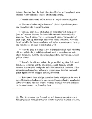to taste. Remove from the heat, place in a blender, and blend until very
smooth. Allow the sauce to cool a bit before serving.
3. Preheat the oven to 350°F. Grease a 13 by 9-inch baking dish.
4. Place the chicken thighs between 2 pieces of parchment paper
and pound them to ¼-inch thickness.
5. Sprinkle each piece of chicken on both sides with the pepper
(salt isn’t needed because the ham and Parmesan cheese are salty
enough). Place 1 slice of Swiss cheese and 1 slice of ham on top of
each thigh. Roll up each thigh and secure with a toothpick. Place in a
bowl, sprinkle the Parmesan cheese and Italian seasoning over the top,
and turn to coat all sides of the chicken well.
6. Heat the ghee in a large skillet over medium-high heat. Place the
chicken rolls in the hot skillet and cook until browned on one side,
about 4 minutes. Turn the chicken and cook for 2 more minutes, until
golden brown.
7. Transfer the chicken rolls to the greased baking dish. Bake until
the cheese is melted and the chicken is cooked through, about 5
minutes. Remove the toothpicks and allow to rest for 5 minutes. Slice
crosswise and serve hot, with warm cheese sauce drizzled over each
piece. Sprinkle with chopped parsley, if desired.
8. Store extras in an airtight container in the refrigerator for up to 3
days. Reheat the chicken rolls on a rimmed baking sheet in a preheated
350°F oven for 5 minutes or until warmed through. Rewarm the sauce
on the stovetop over medium-low heat.
tip: The cheese sauce can be made up to 3 days ahead and stored in
the refrigerator, then rewarmed on the stovetop over medium-low heat.
 