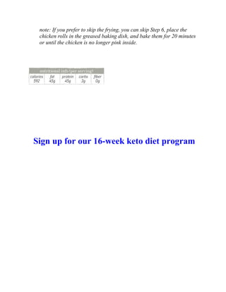 note: If you prefer to skip the frying, you can skip Step 6, place the
chicken rolls in the greased baking dish, and bake them for 20 minutes
or until the chicken is no longer pink inside.
Sign up for our 16-week keto diet program
 