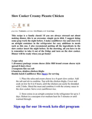 Slow Cooker Creamy Picante Chicken
prep time: 5 minutes cook time: 6 to 8 hours yield: 6 servings
This recipe is a family classic! If you are always stressed out about
making dinner, this is an awesome, simple go-to dish. I suggest doing
some prep work the night before. I make cauliflower rice and store it in
an airtight container in the refrigerator for easy additions to meals
such as this one. I also recommend putting all the ingredients in the
slow cooker insert the night before. In the morning, all you have to do
is remember to take it out of the fridge and turn on the slow cooker.
Dinner will be ready when you get home!
3 cups salsa
1 (8-ounce) package cream cheese (Kite Hill brand cream cheese style
spread if dairy-free)
2 teaspoons fine sea salt
6 boneless, skinless chicken thighs
Double batch Cauliflower Rice (here), for serving
1. Place the salsa and cream cheese in a 4-quart slow cooker. Add
the salt and stir to combine. Top with the chicken thighs. Cover and
cook on low for 6 to 8 hours, until the chicken can easily be shredded
with 2 forks. Shred the meat and combine it with the creamy sauce in
the slow cooker. Serve over cauliflower rice.
2. Store extras in an airtight container in the refrigerator for up to 3
days. Reheat in a saucepan over medium heat for 5 minutes or until
warmed through.
Sign up for our 16-week keto diet program
 