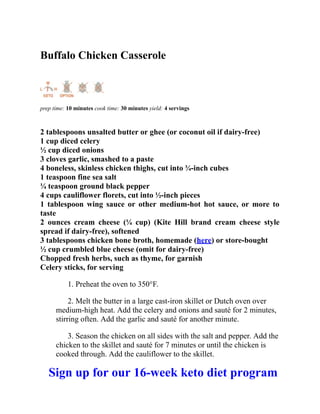 Buffalo Chicken Casserole
prep time: 10 minutes cook time: 30 minutes yield: 4 servings
2 tablespoons unsalted butter or ghee (or coconut oil if dairy-free)
1 cup diced celery
½ cup diced onions
3 cloves garlic, smashed to a paste
4 boneless, skinless chicken thighs, cut into ¾-inch cubes
1 teaspoon fine sea salt
¼ teaspoon ground black pepper
4 cups cauliflower florets, cut into ½-inch pieces
1 tablespoon wing sauce or other medium-hot hot sauce, or more to
taste
2 ounces cream cheese (¼ cup) (Kite Hill brand cream cheese style
spread if dairy-free), softened
3 tablespoons chicken bone broth, homemade (here) or store-bought
½ cup crumbled blue cheese (omit for dairy-free)
Chopped fresh herbs, such as thyme, for garnish
Celery sticks, for serving
1. Preheat the oven to 350°F.
2. Melt the butter in a large cast-iron skillet or Dutch oven over
medium-high heat. Add the celery and onions and sauté for 2 minutes,
stirring often. Add the garlic and sauté for another minute.
3. Season the chicken on all sides with the salt and pepper. Add the
chicken to the skillet and sauté for 7 minutes or until the chicken is
cooked through. Add the cauliflower to the skillet.
Sign up for our 16-week keto diet program
 