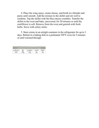 4. Place the wing sauce, cream cheese, and broth in a blender and
puree until smooth. Add the mixture to the skillet and stir well to
combine. Top the skillet with the blue cheese crumbles. Transfer the
skillet to the oven and bake, uncovered, for 20 minutes or until the
cauliflower is soft. Remove from the oven and garnish with fresh
herbs. Serve with celery sticks.
5. Store extras in an airtight container in the refrigerator for up to 3
days. Reheat in a baking dish in a preheated 350°F oven for 5 minutes
or until warmed through.
 