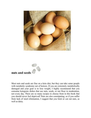 nuts and seeds
Most nuts and seeds are fine on a keto diet, but they can take some people
with metabolic syndrome out of ketosis. If you are extremely metabolically
damaged and your goal is to lose weight, I highly recommend that you
consume ketogenic dishes that use nuts, seeds, or nut flour in moderation,
not every day. There are so many recipes to choose from in this book that
you should never feel deprived! Nuts are also constipating, so if you suffer
from lack of stool elimination, I suggest that you limit or cut out nuts, as
well as dairy.
 