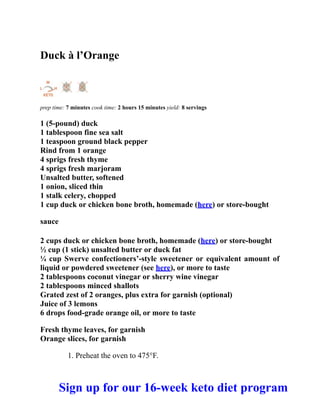 Duck à l’Orange
prep time: 7 minutes cook time: 2 hours 15 minutes yield: 8 servings
1 (5-pound) duck
1 tablespoon fine sea salt
1 teaspoon ground black pepper
Rind from 1 orange
4 sprigs fresh thyme
4 sprigs fresh marjoram
Unsalted butter, softened
1 onion, sliced thin
1 stalk celery, chopped
1 cup duck or chicken bone broth, homemade (here) or store-bought
sauce
2 cups duck or chicken bone broth, homemade (here) or store-bought
½ cup (1 stick) unsalted butter or duck fat
¼ cup Swerve confectioners’-style sweetener or equivalent amount of
liquid or powdered sweetener (see here), or more to taste
2 tablespoons coconut vinegar or sherry wine vinegar
2 tablespoons minced shallots
Grated zest of 2 oranges, plus extra for garnish (optional)
Juice of 3 lemons
6 drops food-grade orange oil, or more to taste
Fresh thyme leaves, for garnish
Orange slices, for garnish
1. Preheat the oven to 475°F.
Sign up for our 16-week keto diet program
 
