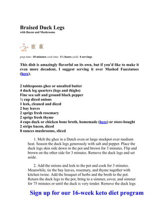 Braised Duck Legs
with Bacon and Mushrooms
prep time: 10 minutes cook time: 1½ hours yield: 4 servings
This dish is amazingly flavorful on its own, but if you’d like to make it
even more decadent, I suggest serving it over Mashed Fauxtatoes
(here).
2 tablespoons ghee or unsalted butter
4 duck leg quarters (legs and thighs)
Fine sea salt and ground black pepper
½ cup diced onions
1 leek, cleaned and diced
2 bay leaves
2 sprigs fresh rosemary
2 sprigs fresh thyme
4 cups duck or chicken bone broth, homemade (here) or store-bought
2 strips bacon, diced
8 ounces mushrooms, sliced
1. Melt the ghee in a Dutch oven or large stockpot over medium
heat. Season the duck legs generously with salt and pepper. Place the
duck legs skin side down in the pot and brown for 3 minutes. Flip and
brown on the other side for 3 minutes. Remove the duck legs and set
aside.
2. Add the onions and leek to the pot and cook for 3 minutes.
Meanwhile, tie the bay leaves, rosemary, and thyme together with
kitchen twine. Add the bouquet of herbs and the broth to the pot.
Return the duck legs to the pot, bring to a simmer, cover, and simmer
for 75 minutes or until the duck is very tender. Remove the duck legs
Sign up for our 16-week keto diet program
 
