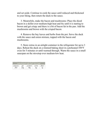and set aside. Continue to cook the sauce until reduced and thickened
to your liking, then return the duck to the sauce.
3. Meanwhile, make the bacon and mushrooms: Place the diced
bacon in a skillet over medium-high heat and fry until it is starting to
brown and get crispy and there is a bit of bacon fat in the pan. Add the
mushrooms and brown with the crisped bacon.
4. Remove the bay leaves and herbs from the pot. Serve the duck
with the sauce and onion mixture, topped with the bacon and
mushrooms.
5. Store extras in an airtight container in the refrigerator for up to 3
days. Reheat the duck on a rimmed baking sheet in a preheated 350°F
oven for 5 minutes or until warmed through. Warm the sauce in a small
saucepan on the stovetop over medium-low heat.
 