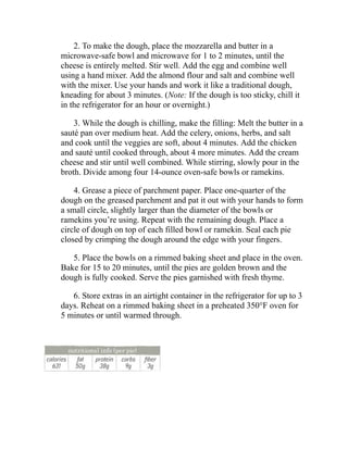 2. To make the dough, place the mozzarella and butter in a
microwave-safe bowl and microwave for 1 to 2 minutes, until the
cheese is entirely melted. Stir well. Add the egg and combine well
using a hand mixer. Add the almond flour and salt and combine well
with the mixer. Use your hands and work it like a traditional dough,
kneading for about 3 minutes. (Note: If the dough is too sticky, chill it
in the refrigerator for an hour or overnight.)
3. While the dough is chilling, make the filling: Melt the butter in a
sauté pan over medium heat. Add the celery, onions, herbs, and salt
and cook until the veggies are soft, about 4 minutes. Add the chicken
and sauté until cooked through, about 4 more minutes. Add the cream
cheese and stir until well combined. While stirring, slowly pour in the
broth. Divide among four 14-ounce oven-safe bowls or ramekins.
4. Grease a piece of parchment paper. Place one-quarter of the
dough on the greased parchment and pat it out with your hands to form
a small circle, slightly larger than the diameter of the bowls or
ramekins you’re using. Repeat with the remaining dough. Place a
circle of dough on top of each filled bowl or ramekin. Seal each pie
closed by crimping the dough around the edge with your fingers.
5. Place the bowls on a rimmed baking sheet and place in the oven.
Bake for 15 to 20 minutes, until the pies are golden brown and the
dough is fully cooked. Serve the pies garnished with fresh thyme.
6. Store extras in an airtight container in the refrigerator for up to 3
days. Reheat on a rimmed baking sheet in a preheated 350°F oven for
5 minutes or until warmed through.
 