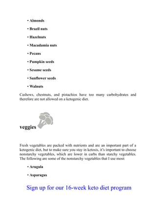 • Almonds
• Brazil nuts
• Hazelnuts
• Macadamia nuts
• Pecans
• Pumpkin seeds
• Sesame seeds
• Sunflower seeds
• Walnuts
Cashews, chestnuts, and pistachios have too many carbohydrates and
therefore are not allowed on a ketogenic diet.
veggies
Fresh vegetables are packed with nutrients and are an important part of a
ketogenic diet, but to make sure you stay in ketosis, it’s important to choose
nonstarchy vegetables, which are lower in carbs than starchy vegetables.
The following are some of the nonstarchy vegetables that I use most:
• Arugula
• Asparagus
Sign up for our 16-week keto diet program
 