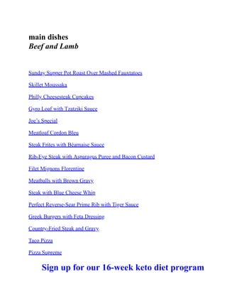 main dishes
Beef and Lamb
Sunday Supper Pot Roast Over Mashed Fauxtatoes
Skillet Moussaka
Philly Cheesesteak Cupcakes
Gyro Loaf with Tzatziki Sauce
Joe’s Special
Meatloaf Cordon Bleu
Steak Frites with Béarnaise Sauce
Rib-Eye Steak with Asparagus Puree and Bacon Custard
Filet Mignons Florentine
Meatballs with Brown Gravy
Steak with Blue Cheese Whip
Perfect Reverse-Sear Prime Rib with Tiger Sauce
Greek Burgers with Feta Dressing
Country-Fried Steak and Gravy
Taco Pizza
Pizza Supreme
Sign up for our 16-week keto diet program
 