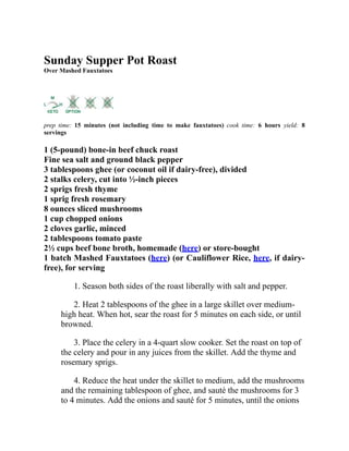 Sunday Supper Pot Roast
Over Mashed Fauxtatoes
prep time: 15 minutes (not including time to make fauxtatoes) cook time: 6 hours yield: 8
servings
1 (5-pound) bone-in beef chuck roast
Fine sea salt and ground black pepper
3 tablespoons ghee (or coconut oil if dairy-free), divided
2 stalks celery, cut into ½-inch pieces
2 sprigs fresh thyme
1 sprig fresh rosemary
8 ounces sliced mushrooms
1 cup chopped onions
2 cloves garlic, minced
2 tablespoons tomato paste
2½ cups beef bone broth, homemade (here) or store-bought
1 batch Mashed Fauxtatoes (here) (or Cauliflower Rice, here, if dairy-
free), for serving
1. Season both sides of the roast liberally with salt and pepper.
2. Heat 2 tablespoons of the ghee in a large skillet over medium-
high heat. When hot, sear the roast for 5 minutes on each side, or until
browned.
3. Place the celery in a 4-quart slow cooker. Set the roast on top of
the celery and pour in any juices from the skillet. Add the thyme and
rosemary sprigs.
4. Reduce the heat under the skillet to medium, add the mushrooms
and the remaining tablespoon of ghee, and sauté the mushrooms for 3
to 4 minutes. Add the onions and sauté for 5 minutes, until the onions
 
