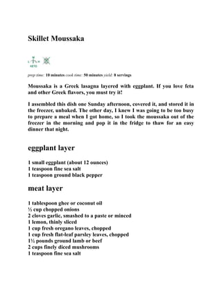 Skillet Moussaka
prep time: 10 minutes cook time: 50 minutes yield: 8 servings
Moussaka is a Greek lasagna layered with eggplant. If you love feta
and other Greek flavors, you must try it!
I assembled this dish one Sunday afternoon, covered it, and stored it in
the freezer, unbaked. The other day, I knew I was going to be too busy
to prepare a meal when I got home, so I took the moussaka out of the
freezer in the morning and pop it in the fridge to thaw for an easy
dinner that night.
eggplant layer
1 small eggplant (about 12 ounces)
1 teaspoon fine sea salt
1 teaspoon ground black pepper
meat layer
1 tablespoon ghee or coconut oil
½ cup chopped onions
2 cloves garlic, smashed to a paste or minced
1 lemon, thinly sliced
1 cup fresh oregano leaves, chopped
1 cup fresh flat-leaf parsley leaves, chopped
1½ pounds ground lamb or beef
2 cups finely diced mushrooms
1 teaspoon fine sea salt
 
