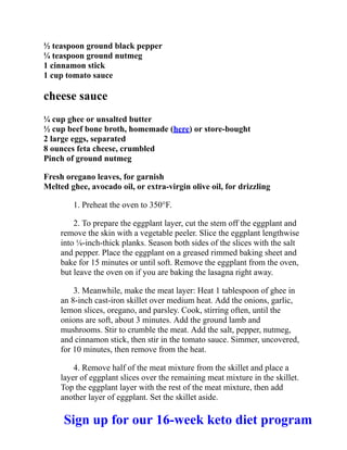 ½ teaspoon ground black pepper
¼ teaspoon ground nutmeg
1 cinnamon stick
1 cup tomato sauce
cheese sauce
¼ cup ghee or unsalted butter
½ cup beef bone broth, homemade (here) or store-bought
2 large eggs, separated
8 ounces feta cheese, crumbled
Pinch of ground nutmeg
Fresh oregano leaves, for garnish
Melted ghee, avocado oil, or extra-virgin olive oil, for drizzling
1. Preheat the oven to 350°F.
2. To prepare the eggplant layer, cut the stem off the eggplant and
remove the skin with a vegetable peeler. Slice the eggplant lengthwise
into ⅛-inch-thick planks. Season both sides of the slices with the salt
and pepper. Place the eggplant on a greased rimmed baking sheet and
bake for 15 minutes or until soft. Remove the eggplant from the oven,
but leave the oven on if you are baking the lasagna right away.
3. Meanwhile, make the meat layer: Heat 1 tablespoon of ghee in
an 8-inch cast-iron skillet over medium heat. Add the onions, garlic,
lemon slices, oregano, and parsley. Cook, stirring often, until the
onions are soft, about 3 minutes. Add the ground lamb and
mushrooms. Stir to crumble the meat. Add the salt, pepper, nutmeg,
and cinnamon stick, then stir in the tomato sauce. Simmer, uncovered,
for 10 minutes, then remove from the heat.
4. Remove half of the meat mixture from the skillet and place a
layer of eggplant slices over the remaining meat mixture in the skillet.
Top the eggplant layer with the rest of the meat mixture, then add
another layer of eggplant. Set the skillet aside.
Sign up for our 16-week keto diet program
 