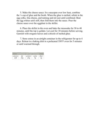 5. Make the cheese sauce: In a saucepan over low heat, combine
the ¼ cup of ghee and the broth. When the ghee is melted, whisk in the
egg yolks, feta cheese, and nutmeg and stir just until combined. Beat
the egg whites until stiff, then fold them into the sauce. Pour the
cheese sauce over the eggplant in the skillet.
6. Place the skillet in the oven and bake the moussaka for 30 to 40
minutes, until the top is golden. Let cool for 10 minutes before serving.
Garnish with oregano leaves and a drizzle of melted ghee.
7. Store extras in an airtight container in the refrigerator for up to 4
days. Reheat in a baking dish in a preheated 350°F oven for 5 minutes
or until warmed through.
 