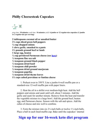 Philly Cheesesteak Cupcakes
prep time: 10 minutes cook time: 16 minutes yield: 6 jumbo or 12 regular-size cupcakes (1 jumbo
or 2 regular-size per serving)
2 tablespoons coconut oil or unsalted butter
1½ cups diced green bell peppers
¾ cup chopped onions
1 clove garlic, smashed to a paste
1½ pounds ground beef or lamb
1 large egg, beaten
½ cup powdered Parmesan cheese (see here)
½ teaspoon fine sea salt
½ teaspoon ground black pepper
½ teaspoon dried basil
½ teaspoon chili powder
½ teaspoon dried ground marjoram
½ teaspoon paprika
½ teaspoon dried thyme leaves
1½ cups cubed provolone or fontina cheese
1. Preheat oven to 350°F. Line a jumbo 6-well muffin pan or a
standard-size 12-well muffin pan with paper liners.
2. Heat the oil in a skillet over medium-high heat. Add the bell
peppers and onions and sauté until soft, about 3 minutes. Add the
garlic and sauté for another minute. Remove from the heat and transfer
the vegetable mixture to a large bowl. Add the ground beef, beaten
egg, and Parmesan cheese. Season with the salt and spices. Add the
cubes of cheese and mix well to combine.
3. Form the mixture into six 2½-inch balls or twelve 1½-inch balls.
Place a ball in each lined muffin cup. Bake until the cupcakes’ internal
Sign up for our 16-week keto diet program
 