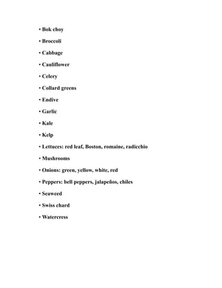 • Bok choy
• Broccoli
• Cabbage
• Cauliflower
• Celery
• Collard greens
• Endive
• Garlic
• Kale
• Kelp
• Lettuces: red leaf, Boston, romaine, radicchio
• Mushrooms
• Onions: green, yellow, white, red
• Peppers: bell peppers, jalapeños, chiles
• Seaweed
• Swiss chard
• Watercress
 