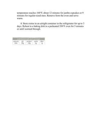 temperature reaches 160°F, about 12 minutes for jumbo cupcakes or 9
minutes for regular-sized ones. Remove from the oven and serve
warm.
4. Store extras in an airtight container in the refrigerator for up to 3
days. Reheat in a baking dish in a preheated 350°F oven for 5 minutes
or until warmed through.
 