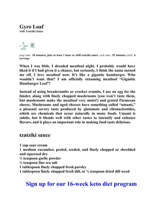 Gyro Loaf
with Tzatziki Sauce
prep time: 10 minutes, plus at least 1 hour to chill tzatziki sauce cook time: 55 minutes yield: 6
servings
When I was little, I dreaded meatloaf night. I probably would have
liked it if I had given it a chance, but seriously, I think the name turned
me off. I love meatloaf now. It’s like a gigantic hamburger. Who
wouldn’t want that? I am officially renaming meatloaf “Gigantic
Hamburger Loaf”!
Instead of using breadcrumbs or cracker crumbs, I use an egg for the
binder, along with finely chopped mushrooms (you won’t taste them,
but mushrooms make the meatloaf very moist!) and grated Parmesan
cheese. Mushrooms and aged cheeses have something called “umami,”
a pleasant savory taste produced by glutamate and ribonucleotides,
which are chemicals that occur naturally in many foods. Umami is
subtle, but it blends well with other tastes to intensify and enhance
flavors, and it plays an important role in making food taste delicious.
tzatziki sauce
1 cup sour cream
1 medium cucumber, peeled, seeded, and finely chopped or shredded
and squeezed dry
½ teaspoon garlic powder
½ teaspoon fine sea salt
1 tablespoon finely chopped fresh parsley
1 tablespoon finely chopped fresh dill, or ¼ teaspoon dried dill weed
Sign up for our 16-week keto diet program
 