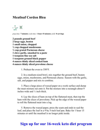Meatloaf Cordon Bleu
prep time: 7 minutes cook time: 1 hour 15 minutes yield: 8 servings
2 pounds ground beef
2 large eggs, beaten
1 small onion, chopped
½ cup chopped mushrooms
½ cup grated Parmesan cheese
1 clove garlic, smashed to a paste
1 teaspoon fine sea salt
1 teaspoon ground black pepper
4 ounces thinly sliced cooked ham
4 ounces thinly sliced provolone cheese
1. Preheat the oven to 350°F.
2. In a medium-sized bowl, mix together the ground beef, beaten
eggs, onion, mushrooms, and Parmesan cheese. Season with the garlic,
salt, and pepper and mix to combine.
3. Place a large piece of waxed paper on a work surface and dump
the meat mixture out onto it. Pat the mixture into a rectangle about 9
inches wide and ½ inch thick.
4. Lay the slices of ham on top of the flattened meat, then top the
ham with the slices of provolone. Pick up the edge of the waxed paper
to roll the flattened meat into a log.
5. Remove the waxed paper, press the seam and ends to seal the
loaf, and place the loaf in a 9 by 5-inch loaf pan. Bake for 1 hour 15
minutes or until the meatloaf is no longer pink inside.
Sign up for our 16-week keto diet program
 