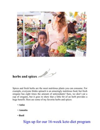 herbs and spices
Spices and fresh herbs are the most nutritious plants you can consume. For
example, everyone thinks spinach is an amazingly nutritious food, but fresh
oregano has eight times the amount of antioxidants! Sure, we don’t eat a
cup of oregano, but it goes to show that a little bit of an herb provides a
huge benefit. Here are some of my favorite herbs and spices:
• Anise
• Annatto
• Basil
Sign up for our 16-week keto diet program
 