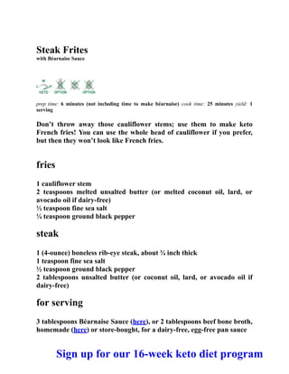 Steak Frites
with Béarnaise Sauce
prep time: 6 minutes (not including time to make béarnaise) cook time: 25 minutes yield: 1
serving
Don’t throw away those cauliflower stems; use them to make keto
French fries! You can use the whole head of cauliflower if you prefer,
but then they won’t look like French fries.
fries
1 cauliflower stem
2 teaspoons melted unsalted butter (or melted coconut oil, lard, or
avocado oil if dairy-free)
½ teaspoon fine sea salt
¼ teaspoon ground black pepper
steak
1 (4-ounce) boneless rib-eye steak, about ¾ inch thick
1 teaspoon fine sea salt
½ teaspoon ground black pepper
2 tablespoons unsalted butter (or coconut oil, lard, or avocado oil if
dairy-free)
for serving
3 tablespoons Béarnaise Sauce (here), or 2 tablespoons beef bone broth,
homemade (here) or store-bought, for a dairy-free, egg-free pan sauce
Sign up for our 16-week keto diet program
 